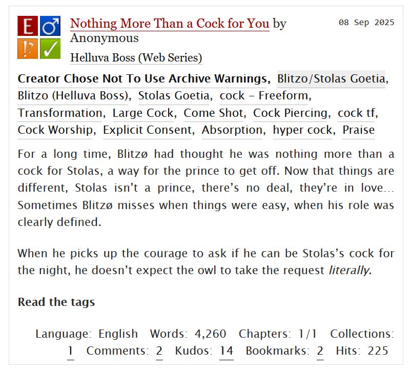 Nothing More Than a Cock for You by Anonymous 

For a long time, Blitzø had thought he was nothing more than a cock for Stolas, a way for the prince to get off. Now that things are different, Stolas isn’t a prince, there’s no deal, they’re in love… Sometimes Blitzø misses when things were easy, when his role was clearly defined.

When he picks up the courage to ask if he can be Stolas’s cock for the night, he doesn’t expect the owl to take the request literally.

Read the tags
