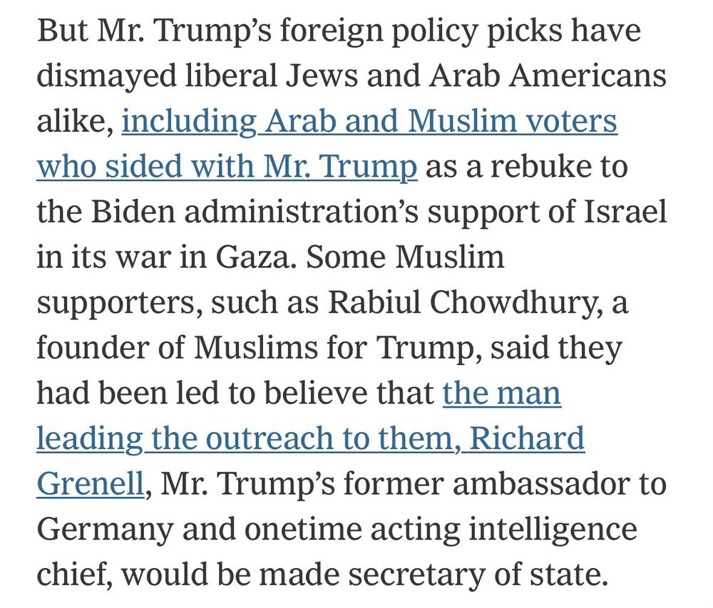 But Mr. Trump's foreign policy picks have dismayed liberal Jews and Arab Americans alike, including Arab and Muslim voters who sided with Mr. Trump as a rebuke to the Biden administration's support of Israel in its war in Gaza. Some Muslim supporters, such as Rabiul Chowdhury, a founder of Muslims for Trump, said they had been led to believe that the man leading the outreach to them, Richard Grenell, Mr. Trump's former ambassador to Germany and onetime acting intelligence chief, would be made secretary of state.