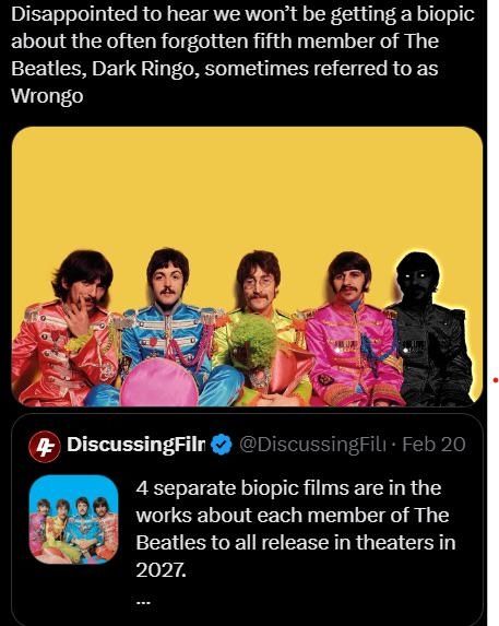 Screenshot of a twitter post, featuring the four members of The Beatles band in Sgt Pepper's era costume against a yellow background. To the right is a black and white copy of Ringo.
"Disappointed to hear we won't be getting a biopic about the often forgotten fifth member of The Beatles, Dark Ringo, sometimes referred to as Wrongo"
The tweet is quoting another tweet from DiscussingFilms, which is discussing an upcoming series of 4 biopics, each focusing on a single member of The Beatles. 