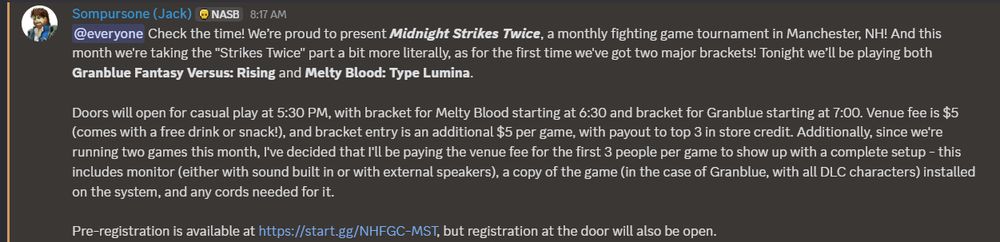 A Discord post from Sompursone (Jack) on the NHFGC Discord server. It reads as follows:

@everyone Check the time! We’re proud to present ***Midnight Strikes Twice***, a monthly fighting game tournament in Manchester, NH! And this month we're taking the "Strikes Twice" part a bit more literally, as for the first time we've got two major brackets! Tonight we’ll be playing both **Granblue Fantasy Versus: Rising** and **Melty Blood: Type Lumina**.

Doors will open for casual play at 5:30 PM, with bracket for Melty Blood starting at 6:30 and bracket for Granblue starting at 7:00. Venue fee is $5 (comes with a free drink or snack!), and bracket entry is an additional $5 per game, with payout to top 3 in store credit. Additionally, since we're running two games this month, I've decided that I'll be paying the venue fee for the first 3 people per game to show up with a complete setup - this includes monitor (either with sound built in or with external speakers), a copy of the game (in the case of Granblue, with all DLC characters) installed on the system, and any cords needed for it.

Pre-registration is available at https://start.gg/NHFGC-MST, but registration at the door will also be open.