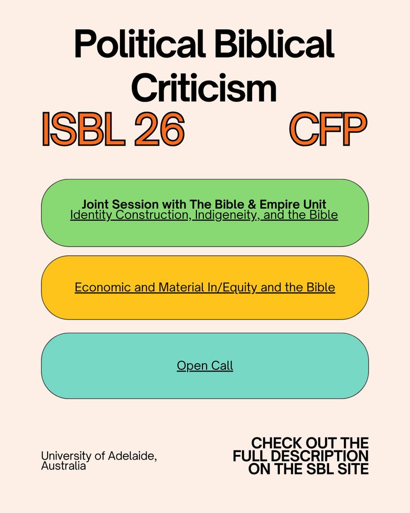 this image is in a cream rectangle - at the top in black font, it says "political biblical criticism"
underneath, it has the words "ISBL 26 CFP" in orange text outlined in black. Beneath this, there are three colorful ovals. The first oval is a kelly green color, outlined in black, with the words in black inside stating "Joint session with the Bible & Empire Unit", Identity construction, indigeneity, and the Bible". The second oval is a mustard yellow color with black outline, with the words inside it in black stating "economic and material in/equity and the bible". The third oval is a teal color with black outline with the words inside stating "open call". Underneath these ovals are the words, in black, "University of Adelaide, Australia," and "CHECK OUT THE FULL DESCRIPTION ON THE SBL SITE."