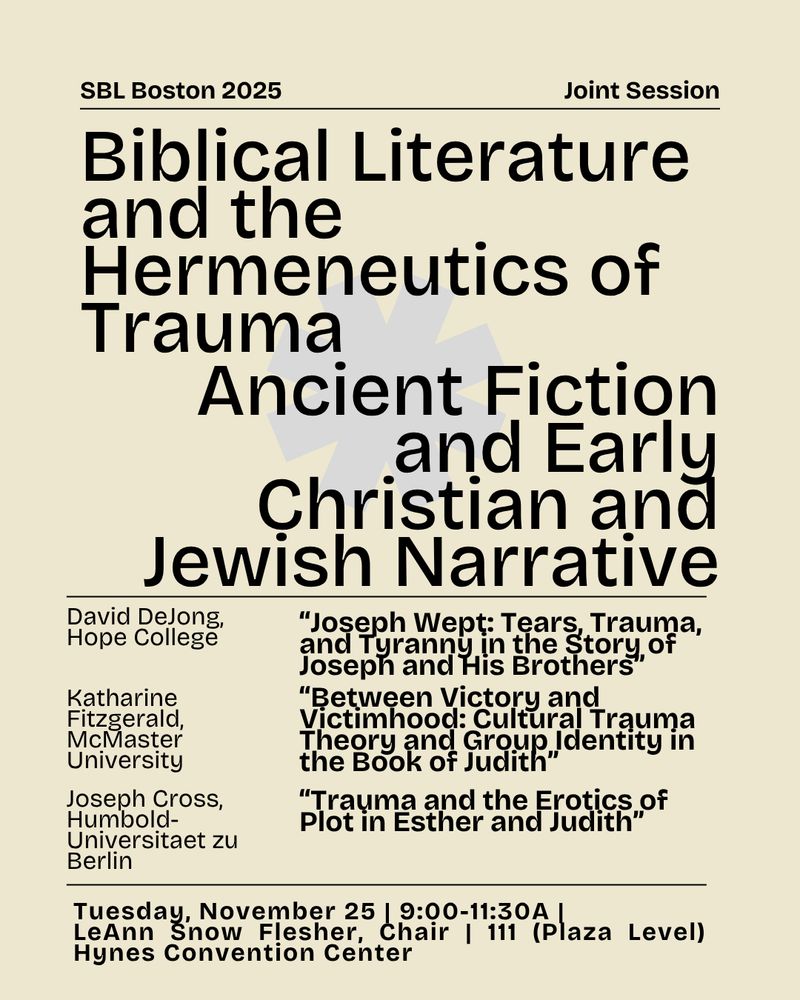With a cream background, in black text at the top it says "SBL Boston 2025 Joint Session"
There is a black line, and two large "units" are labelled after, with a grey asterisk behind them:
Biblical Literature and the Hermeneutics of Trauma and Ancient Fiction and Early Christian and Jewish Narrative
There is another black line with information underneath it, the presenters:
David DeJong, Hope College: “Joseph Wept: Tears, Trauma, and Tyranny in the Story of Joseph and His Brothers”
Katharine Fitzgerald, McMaster University: “Between Victory and Victimhood: Cultural Trauma Theory and Group Identity in the Book of Judith”
Joseph Cross, Humbold-Universitaet zu Berlin: “Trauma and the Erotics of Plot in Esther and Judith”
One more black line, with more information underneath: 
Tuesday, November 25 | 9:00-11:30A |
LeAnn Snow Flesher, Chair | 111 (Plaza Level) Hynes Convention Center