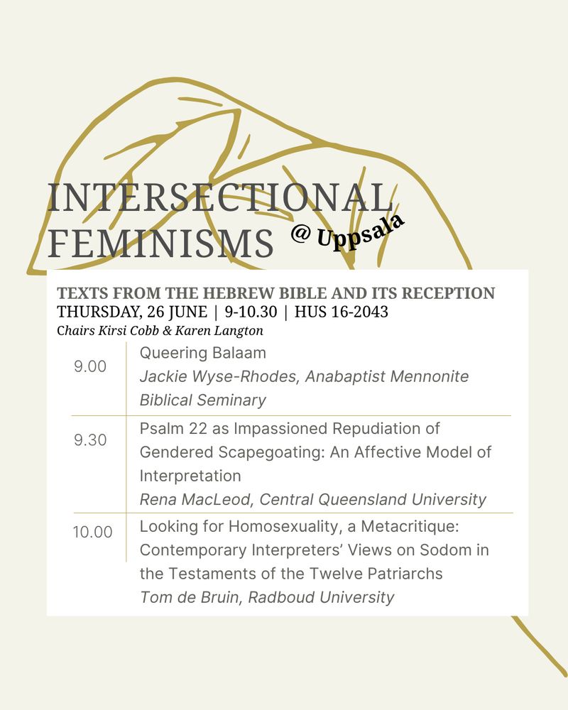 A cream colored background with a golden-leaved stem. Grey text that says "INTERSECTIONAL FEMINISMS" and in Black, "@ Uppsala" in a curved shape. A white box holds more text: At the top in grey, "TEXTS FROM THE HEBREW BIBLE AND ITS RECEPTION." Below it, more details in black: "THURSDAY, 26 JUNE | 9-10.30 | HUS 16-2043
Chairs Kirsi Cobb & Karen Langton." Below this in a grid of gold, with grey text: 9:00 is Queering Balaam by Jackie Wyse-Rhodes, Anabaptist Mennonite Biblical Seminary; 9:30 is Psalm 22 as Impassioned Repudiation of Gendered Scapegoating: An Affective Model of Interpretation by Rena MacLeod, Central Queensland University; 10:00 is Looking for Homosexuality, a Metacritique: Contemporary Interpreters’ Views on Sodom in the Testaments of the Twelve Patriarchs by Tom de Bruin, Radboud University.