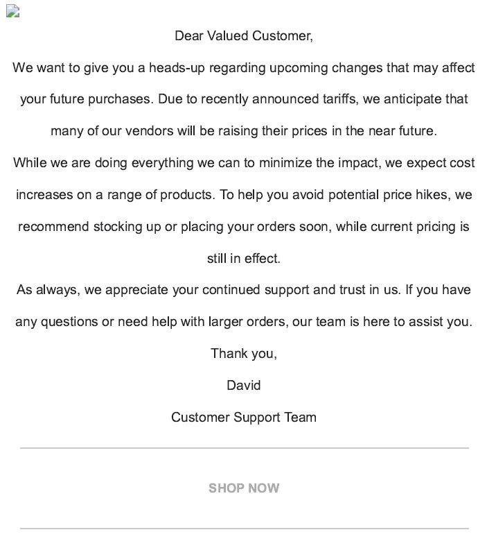 Dear Valued Customer, We want to give you a heads up regarding upcoming changes that may affect your future purchases.  Due to recently announced tariffs, we anticipate that many of our vendors will be raising their prices in the near future.  While we are dong every we can to minimize the impact, we expect cost increases on a range of products.  TO help you avoid potential price hikes, we recommend stocking up or placing your orders soon, while current pricing is still in effect.  As always, we appreciate your continued support and trust in us.  If you have any questions or need help with larger orders, our team is here to assist you.  Thank you, Customer Support Team