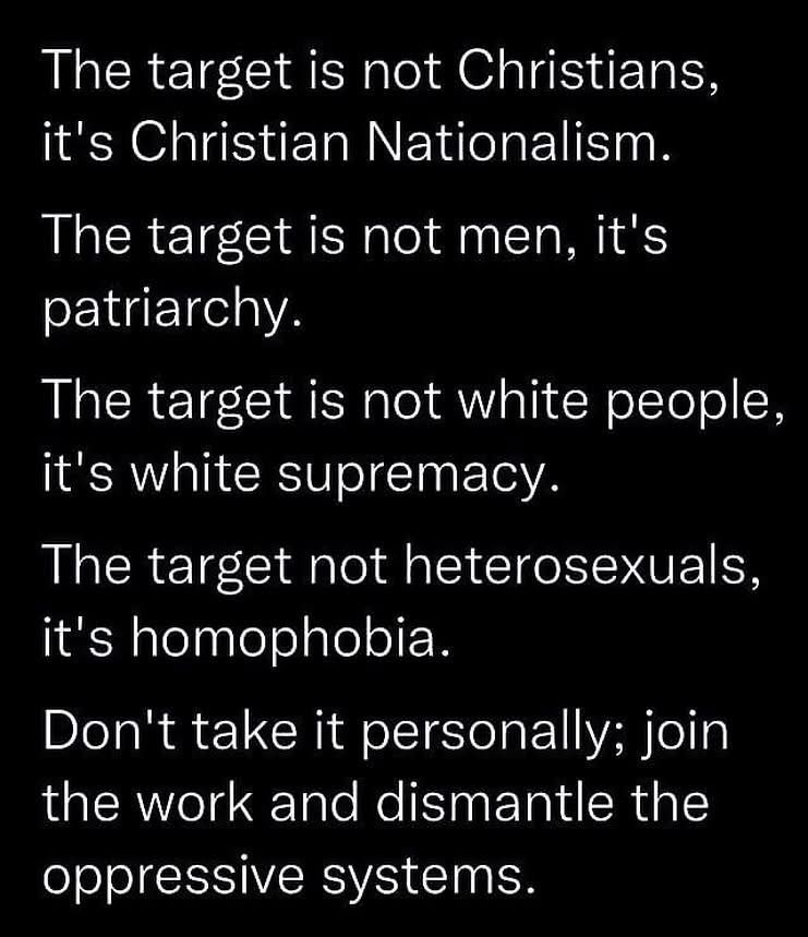 The target is not Christians, it's Christian Nationalism. The target is not men, it's patriarchy. The target is not white people, it's white supremacy. The target not heterosexuals, it's homophobia. Don't take it personally; join the work and dismantle the oppressive systems.