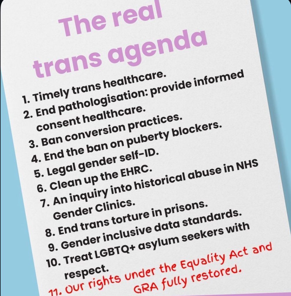 The real trans agenda
1. Timely trans healthcare.
2. End pathologisation: provide informed consent healthcare.
3. Ban conversion practices.
4. End the ban on puberty blockers.
5. Legal gender self-ID.
6. Clean up the EHRC.
7. An inquiry into historical abuse in NHS
Gender Clinics.
8. End trans torture in prisons.
9. Gender inclusive data standards.
10. Treat LGBTQ+ asylum seekers with respect.
11. Our rights under the Equality Act and
GRA fully restored.