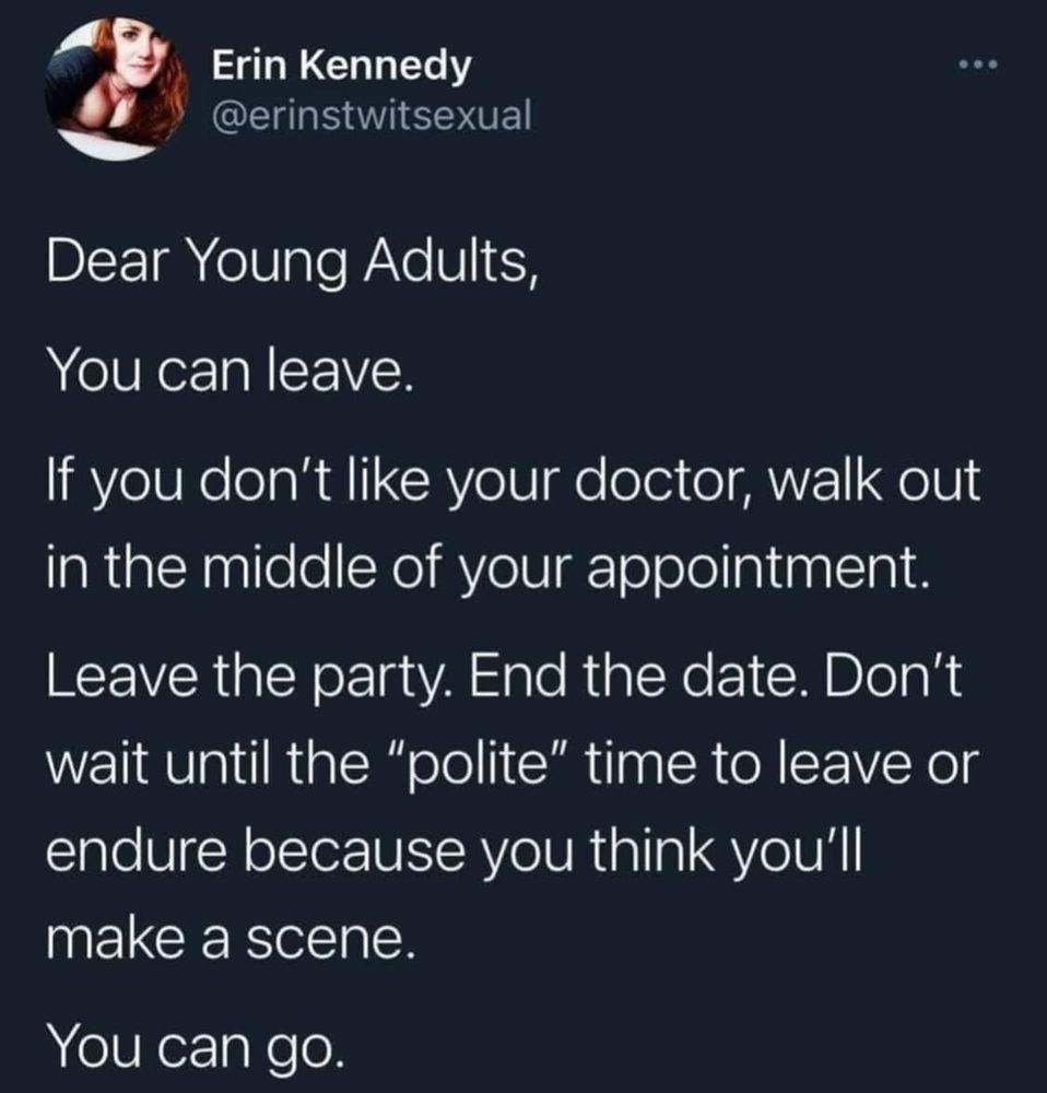 A tweet 
Erin Kennedy
@erinstwitsexual
Dear Young Adults,
You can leave.
If you don't like your doctor, walk out in the middle of your appointment.
Leave the party. End the date. Don't wait until the "polite" time to leave or endure because you think you'll make a scene.
You can go.