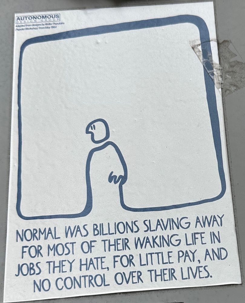 One line man on a sticker with the phrase:
Adopted from designs by Ataller Popubte
Popular Workshop) from May 1968
NORMAL WAS BILLIONS SLAVING AWAY FOR MOST OF THEIR WAKING LIFE IN JOBS THEY HATE, FOR LITTLE PAY, AND NO CONTROL OVER THEIR LIVES.