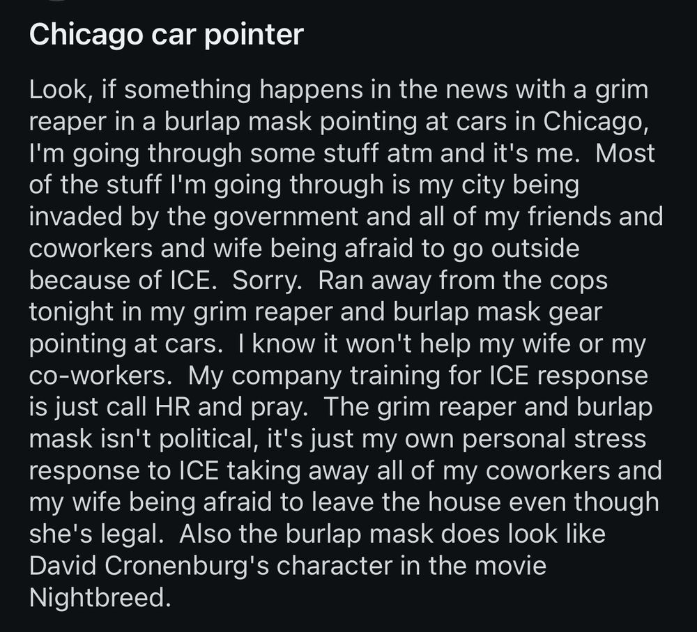 Chicago car pointer
Look, if something happens in the news with a grim reaper in a burlap mask pointing at cars in Chicago, I'm going through some stuff atm and it's me. Most of the stuff I'm going through is my city being invaded by the government and all of my friends and coworkers and wife being afraid to go outside because of ICE. Sorry. Ran away from the cops tonight in my grim reaper and burlap mask gear pointing at cars. I know it won't help my wife or my co-workers. My company training for ICE response is just call HR and pray. The grim reaper and burlap mask isn't political, it's just my own personal stress response to ICE taking away all of my coworkers and my wife being afraid to leave the house even though she's legal. Also the burlap mask does look like David Cronenburg's character in the movie Nightbreed.