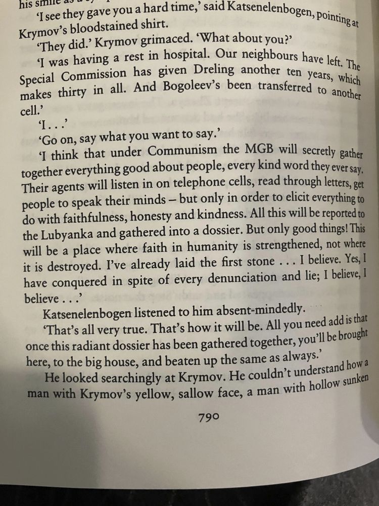 a page from life and fate. the relevant passage: "I think that under Communism, the MGB will secretly gather everything good about people, every kind word they ever say. Their agents will listen in on telephone cells, read through letters, get people to speak their minds-- but only in order to elicit everything to do with faithfulness, honesty, and kindness. All this will be reported to the Lubyanka and gathered into a dossier. But only good things!"
And a joking reply from another character: "That's all very true. That's how it will be. All you need to add is that once this radiant dossier has been gathered together, you'll be brought here, to the big house, and beaten up the same as always."