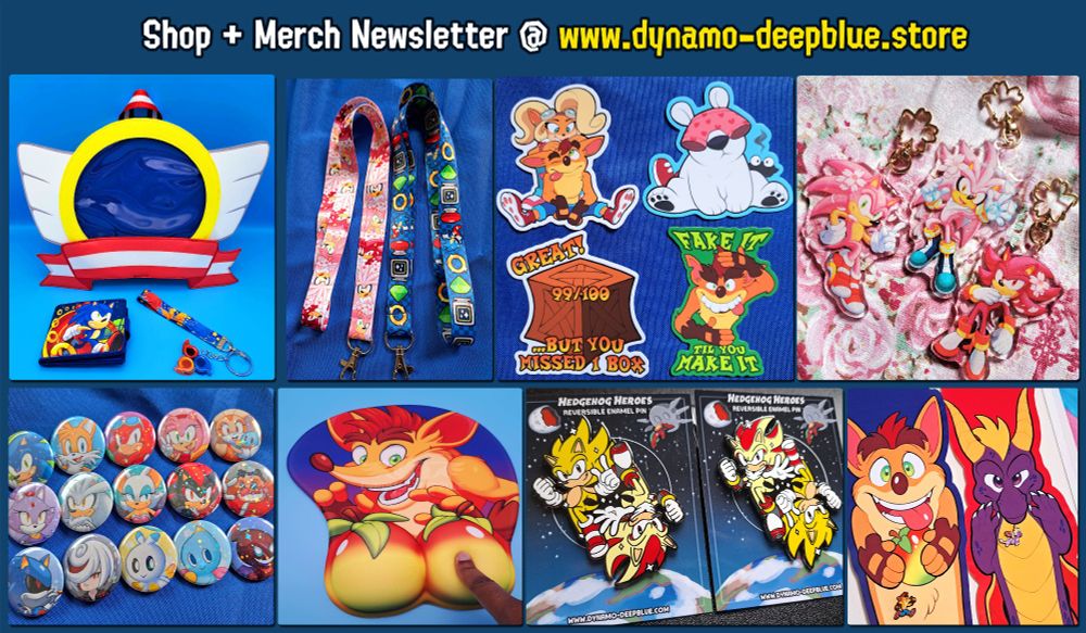 A collage of various merch items by Dynamo-Deepblue. In particular, each item shown in this image is one of every type of merch I've produced as of March 2025. 

From left to right, top to bottom:
- An ita bag shaped like the winged emblems from Sonic games, especially those on the title screens of classic games, along with a Sonic-themed wallet and a Sonic Heroes-themed wrist lanyard
- Two 16-inch Sonic-themed lanyards
- Four Crash Bandicoot themed stickers
- Acrylic charms of Sonic, Shadow and Silver with pink fur and cherry blossoms
- An assortment of pinback buttons with a holographic star finish, depicting Sonic and various other characters from that series
- A Crash Bandicoot-themed 3D mousepad, with the wumpa fruits making up the raised part of the pad
- An enamel pin design with Super Sonic and Super Shadow
- Two pin banners, one of Crash Bandicoot and the other of Spyro the Dragon, with smaller enamel pins of the same characters attached