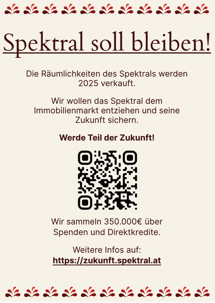 Spektral soll  bleiben!

Die Räumlichkeiten des Spektral werden verkauft.
Wir wollen das Spektral dem Immobilienmarkt entziehen und seine Zukunft sichern.

Werde Teil der Zukunft!

Wir sammeln 350.000€ über Spenden und Direktkredite.

Weitere Infos auf:
https://zukunft.spektral.at