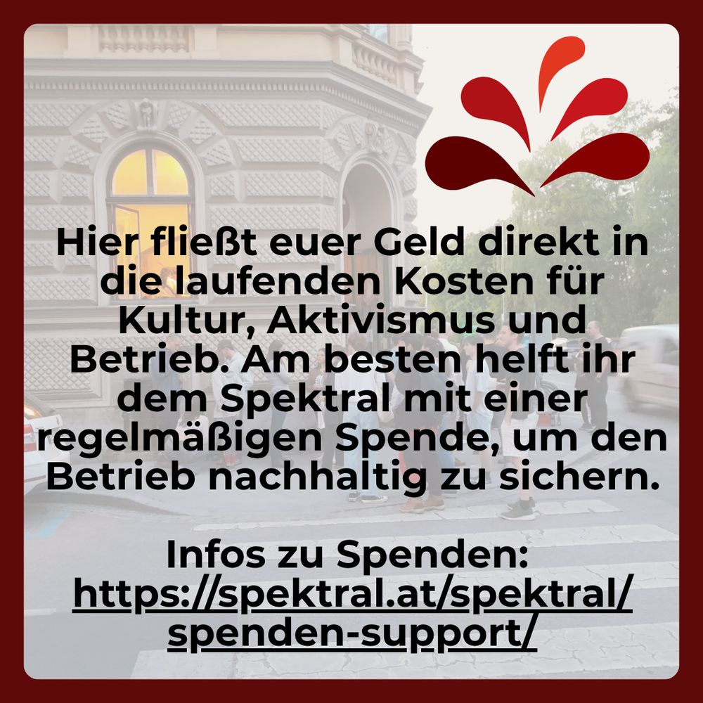 "Hier fließt euer Geld direkt in die laufenden Kosten für Kultur, Aktivismus und Betrieb. Am besten helft ihr dem Spektral mit einer regelmäßigen Spende, um den Betrieb nachhaltig zu sichern.

Infos zu Spenden: https://spektral.at/spektral/spenden-support/"