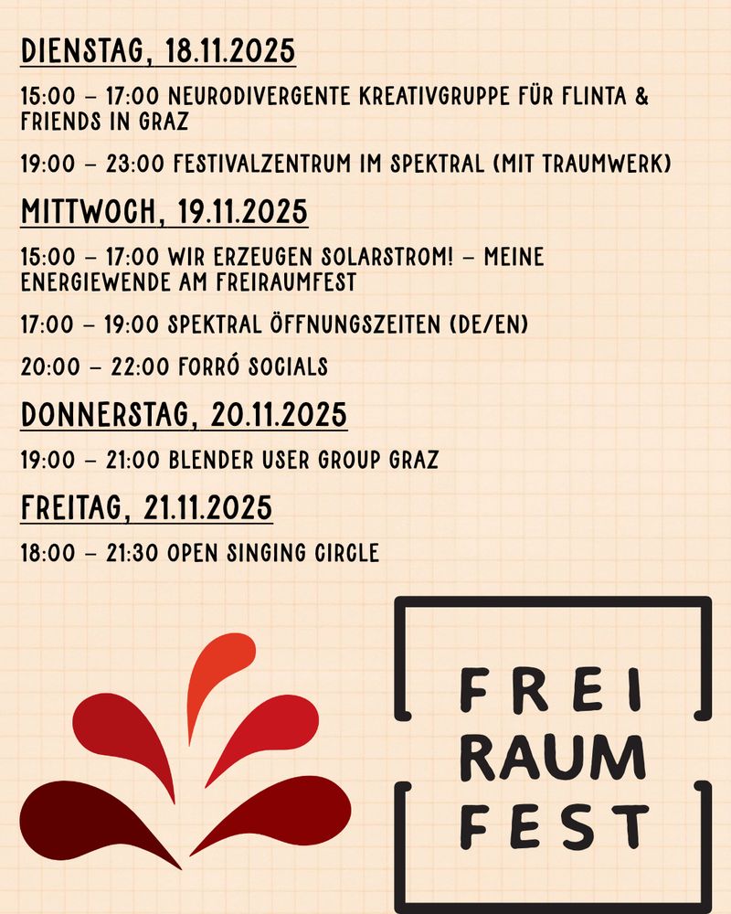 "Dienstag, 18.11.2025
15:00 - 17:00 Neurodivergente Kreativgruppe für FLINTA & Friends in Graz 
19:00 - 23:00 FESTIVALZENTRUM im Spektral (mit Traumwerk)

Mittwoch, 19.11.2025
15:00 - 17:00 Wir erzeugen Solarstrom! - Meine Energiewende am Freiraumfest
17:00 - 19:00 Spektral Öffnungszeiten (DE/EN)
20:00 - 22:00 Forró Socials

Donnerstag, 20.11.2025
19:00 - 21:00 Blender User Group Graz

Freitag, 21.11.2025
18:00 - 21:30 Open Singing Circle"
+ Spektral Logo, Freiraumfest Logo