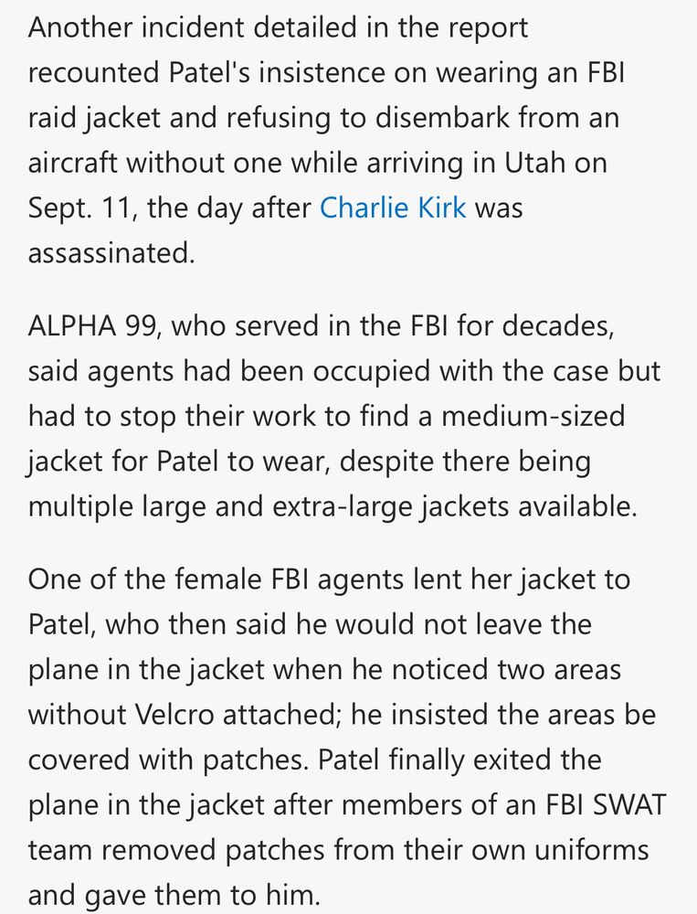 Another incident detailed in the report recounted Patel's insistence on wearing an FBI raid jacket and refusing to disembark from an aircraft without one while arriving in Utah on Sept. 11, the day after Charlie Kirk was assassinated.
ALPHA 99, who served in the FBI for decades, said agents had been occupied with the case but had to stop their work to find a medium-sized jacket for Patel to wear, despite there being multiple large and extra-large jackets available.
One of the female FBI agents lent her jacket to Patel, who then said he would not leave the plane in the jacket when he noticed two areas without Velcro attached; he insisted the areas be covered with patches. Patel finally exited the plane in the jacket after members of an FBI SWAT team removed patches from their own uniforms and gave them to him.