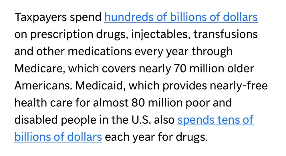 Taxpayers spend hundreds of billions of dollars on prescription drugs, injectables, transfusions and other medications every year through Medicare, which covers nearly 70 million older Americans. Medicaid, which provides nearly-free health care for almost 80 million poor and disabled people in the U.S. also spends tens of billions of dollars each year for drugs.
