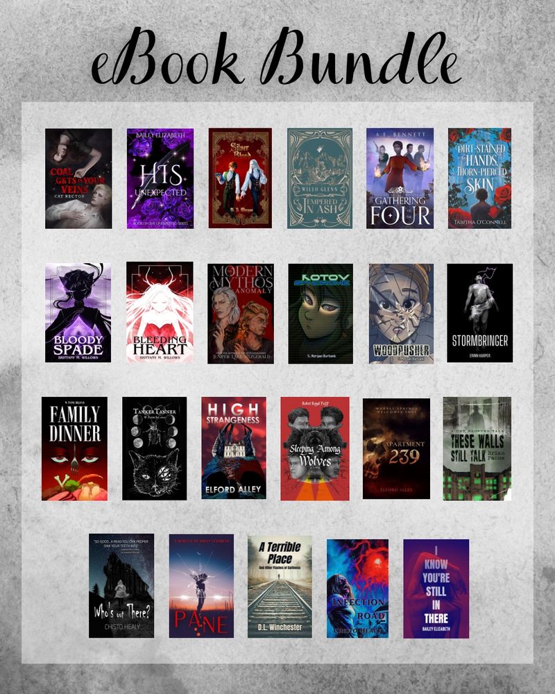 “Ebook Bundle” with image of 23 ebooks over a gray background. 

Books include: The Modern Mythos Anomaly by Juniper Lake Fitzgerald
Kotov Syndrome and Woodpusher by S Morgan Burbank
Stormbringer by Erinn Harper
Family Dinner and TankerTanner by W Payne Sillavan
Sleeping Among Wolves by Royal Poff
Pane, His Unexpected, and IKYSIT by Bailey Elizabeth
Silver Blood by TL Morgan
Gathering of the Four by AE Bennett
Tempered in Ash by Willo Glenn
Dirt Stained Hands, Thorn Pierced Skin by Tabitha O’Connell
These Walls Still Talk by Brian Paone
Apartment 239 and High Strangeness by Elford Alley
Blood Spade and Bleeding Heart by Brittany M Willows
Coal Gets in Your Veins by Cat Rector
Who’s Out There? and Infection Road by Chisto Healy
A Terrible Place by DL Winchester