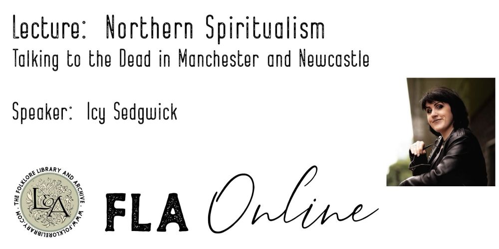 Promo image for the first in a series of online talks from registered charity The Folklore Library and Archive. The image has a photo of Dr Icy Sedgwick (Fabulous Folklore podcast) and a circular seal in pale green, with 'L&A' in black lettering in its centre over white foliage, and 'The Folklore Library and Archive www.folklorelibrary.com' in black lettering around the outside of the circle. The wording on the image reads: 'Lecture: Northern Spiritualism - Talking to the dead in Manchester and Newcastle'. At the bottom of the image, beside the charity's seal, is the logo for the lecture series, whoch reads 'FLA Online'. 