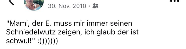 Screenshot meines Facebook Status: 

„Mami, der E. muss mir immer seinen Schniedelwutz zeigen, ich glaub der ist schwul.“ 