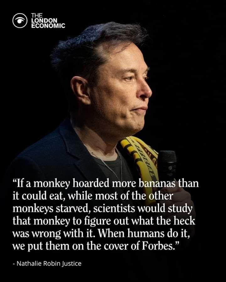 A picture of Elon Musk wearing a black t-shirt under a black suit jacket, holding a microphone looking to the left with a pensive look on his face with text underneath that says 'If a monkey hoarded more bananas than it could eat, while most other monkey's starved, scientists would study that mobkey to figure out what the heck was wrong with it. When humans do it,  we put them on the cover of Forbes' - Nathalie Robin Justice