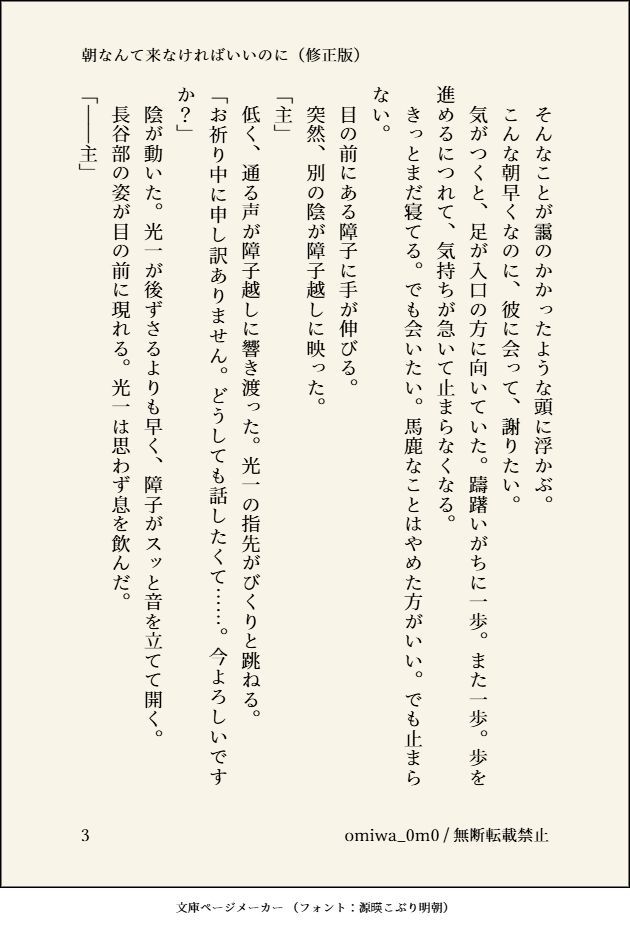 　そんなことが靄のかかったような頭に浮かぶ。
　こんな朝早くなのに、彼に会って、謝りたい。
　気がつくと、足が入口の方に向いていた。躊躇いがちに一歩。また一歩。歩を進めるにつれて、気持ちが急いて止まらなくなる。
　きっとまだ寝てる。でも会いたい。馬鹿なことはやめた方がいい。でも止まらない。
　目の前にある障子に手が伸びる。
　突然、別の陰が障子越しに映った。
「主」
　低く、通る声が障子越しに響き渡った。光一の指先がびくりと跳ねる。
「お祈り中に申し訳ありません。どうしても話したくて……。今よろしいですか？」
　陰が動いた。光一が後ずさるよりも早く、障子がスッと音を立てて開く。
　長谷部の姿が目の前に現れる。光一は思わず息を飲んだ。
「――主」