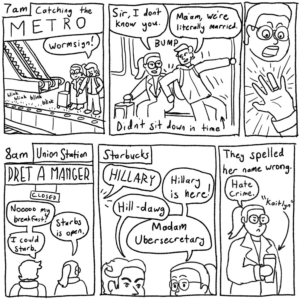 7am
Catching the M E T R O

*blinking floor lights*
"Wormsign!"

*bonk*
(I didn't sit down in time and fell into her)
"Sir, I don't know you"
"Ma'am, we're literally married"

*shoks at her wedding ring in shock*

8am - Union Station
Pret a Manger: closed
"Nooooo my breakfast!"
"Starbs is open."
"I could Starb."

Starbucks
Barista, off panel: "HILLARY"
Wife: "Hillary is here!"
Me: "Hill-dawg"
Wife: "Madam Ubersecretary"

They spelled her name wrong.
Wife: "Hate crime."
Drink: "Kaitlyn"