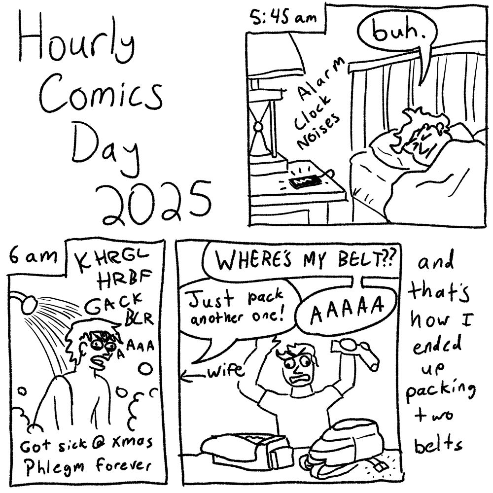 Hourly Comics Day 2025

5:45am
*alarm clock noises*
"buh."

6am
KHRGL HRBF GACK BLR AAAA
Got sick @ xmas
Phlegm forever

WHERE'S MY BELT??
Just pack another one! (wife)
AAAAA

and that's how I ended up packing two belts