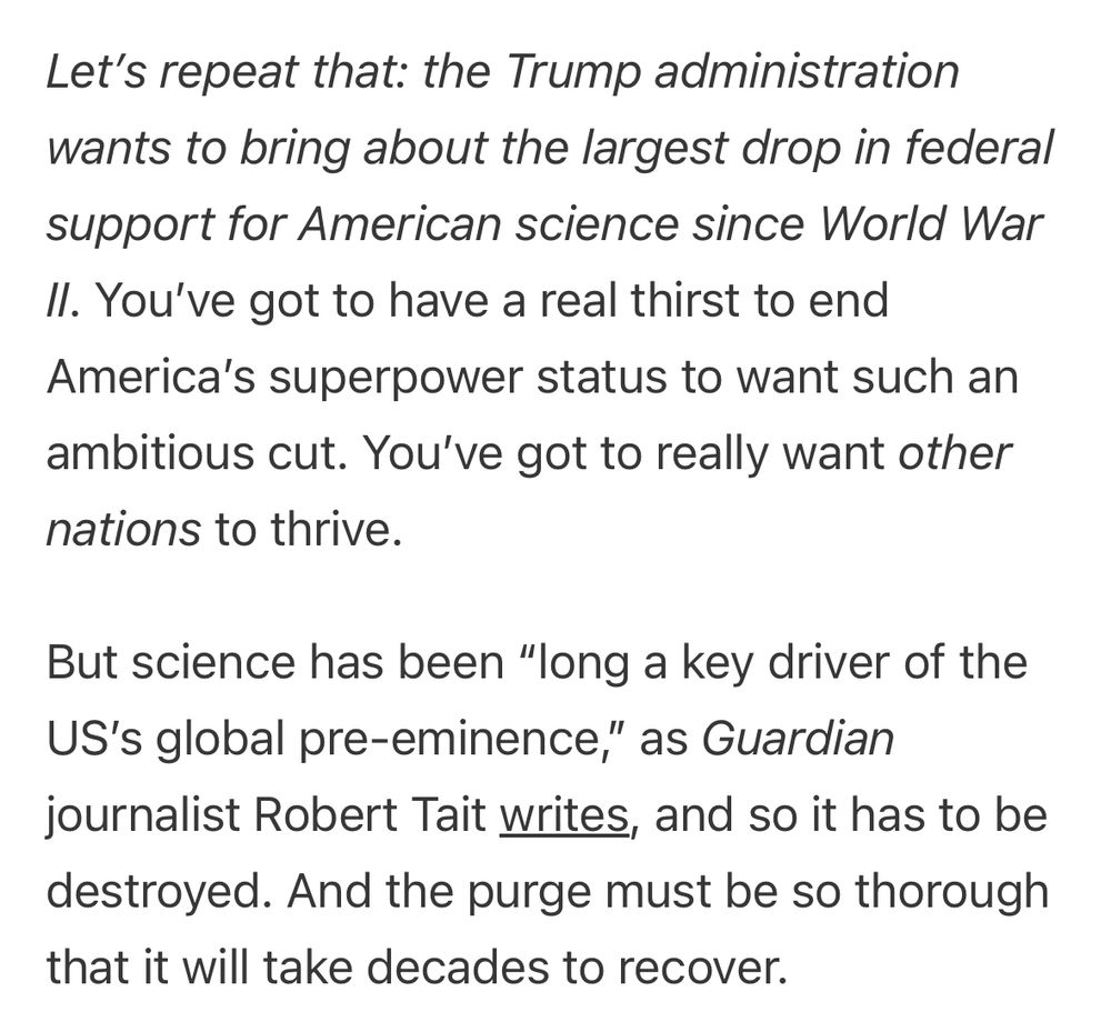 Let's repeat that: the Trump administration wants to bring about the largest drop in federal support for American science since World War
Il. You've got to have a real thirst to end
America's superpower status to want such an ambitious cut. You've got to really want other
nations to thrive.
But science has been "long a key driver of the US's global pre-eminence," as Guardian journalist Robert Tait writes, and so it has to be destroyed. And the purge must be so thorough that it will take decades to recover.