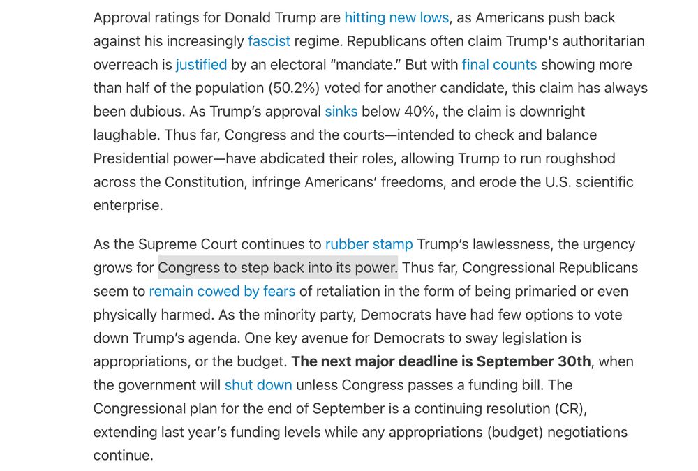 Approval ratings for Donald Trump are hitting new lows, as Americans push back against his increasingly fascist regime. Republicans often claim Trump's authoritarian overreach is justified by an electoral “mandate.” But with final counts showing more than half of the population (50.2%) voted for another candidate, this claim has always been dubious. As Trump’s approval sinks below 40%, the claim is downright laughable. Thus far, Congress and the courts—intended to check and balance Presidential power—have abdicated their roles, allowing Trump to run roughshod across the Constitution, infringe Americans’ freedoms, and erode the U.S. scientific enterprise. As the Supreme Court continues to rubber stamp Trump’s lawlessness, the urgency grows for Congress to step back into its power. Thus far, Congressional Republicans seem to remain cowed by fears of retaliation in the form of being primaried or even physically harmed. As the minority party, Democrats have had few options to vote down Trump’s agenda. One key avenue for Democrats to sway legislation is appropriations, or the budget. The next major deadline is September 30th, when the government will shut down unless Congress passes a funding bill. The Congressional plan for the end of September is a continuing resolution (CR), extending last year’s funding levels while any appropriations (budget) negotiations continue.