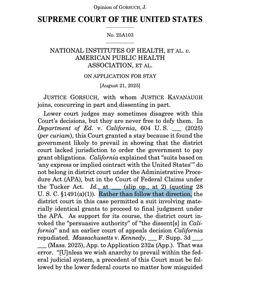 SUPREME COURT OF THE UNITED STATES No. 25A103 NATIONAL INSTITUTES OF HEALTH, ET AL. v. AMERICAN PUBLIC HEALTH ASSOCIATION, ET AL. ON APPLICATION FOR STAY [August 21, 2025] JUSTICE GORSUCH, with whom JUSTICE KAVANAUGH joins, concurring in part and dissenting in part. Lower court judges may sometimes disagree with this Court’s decisions, but they are never free to defy them. In Department of Ed. v. California, 604 U. S. ___ (2025) (per curiam), this Court granted a stay because it found the government likely to prevail in showing that the district court lacked jurisdiction to order the government to pay grant obligations. California explained that “suits based on ‘any express or implied contract with the United States’” do not belong in district court under the Administrative Procedure Act (APA), but in the Court of Federal Claims under the Tucker Act. Id., at ___ (slip op., at 2) (quoting 28 U. S. C. §1491(a)(1)). Rather than follow that direction, the district court in this case permitted a suit involving materially identical grants to proceed to final judgment under the APA. As support for its course, the district court invoked the “persuasive authority” of “the dissent[s] in California” and an earlier court of appeals decision California repudiated. Massachusetts v. Kennedy, ___ F. Supp. 3d ___, ___ (Mass. 2025), App. to Application 232a (App.). That w