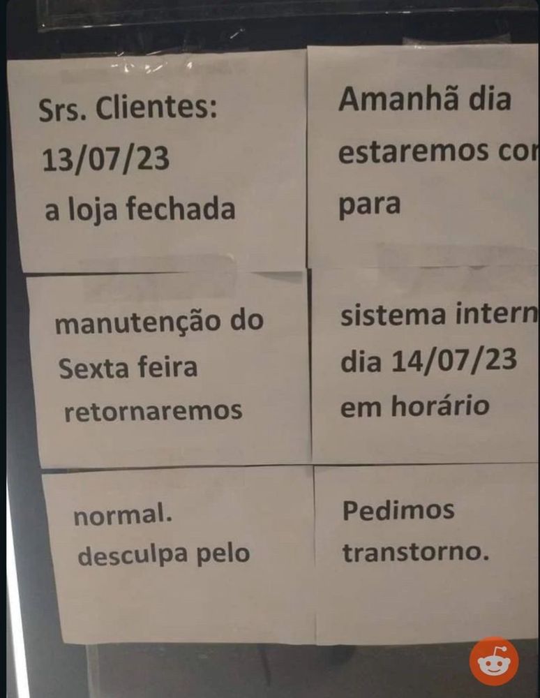 imagem de varias folhas brancas A4 coladas na porta de uma loja com mensagens impressas em preto. lê-se: “srs clientes 13/07/23 a loja fechada” “Amanhã dia estaremos com para” “manutenção do Sexta-feira retornaremos” “sistema interno dia 14/07/23 em horário” “normal. desculpa pelo” “Pedimos transtorno”
