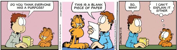 Jon: "Do you think everyone has a purpose?"
Garfield gives a paper. Jon: "This is a blank piece of paper"
Jon: "so why?" Garfield: "I can't explain it either"