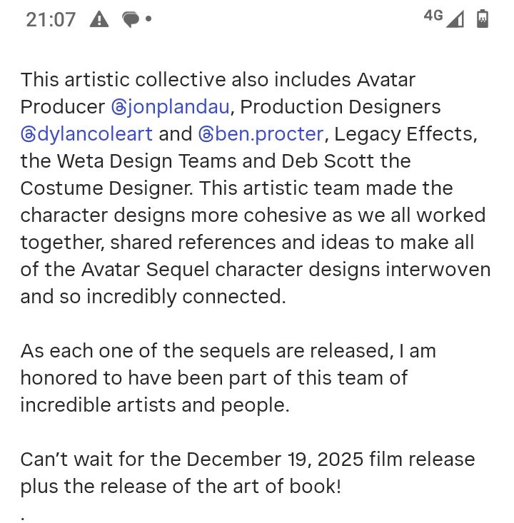 Caption of an Instagram post. It says: 

This artistic collective also includes Avatar Producer @jonplandau, Production Designers @dylancoleart and @ben.procter, Legacy Effects, the Weta Design Teams and Deb Scott the Costume Designer. This artistic team made the character designs more cohesive as we all worked together, shared references and ideas to make all of the Avatar Sequel character designs interwoven and so incredibly connected.

As each one of the sequels are released, I am honored to have been part of this team of incredible artists and people.

Can't wait for the December 19, 2025 film release plus the release of the art of book!