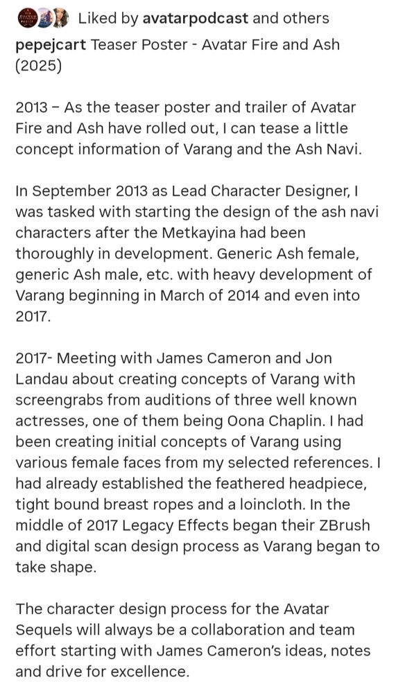 Caption of an Instagram post. It says:

Teaser Poster - Avatar Fire and Ash (2025)

2013 - As the teaser poster and trailer of Avatar Fire and Ash have rolled out, I can tease a little concept information of Varang and the Ash Navi.

In September 2013 as Lead Character Designer, I was tasked with starting the design of the ash navi characters after the Metkayina had been thoroughly in development. Generic Ash female, generic Ash male, etc. with heavy development of Varang beginning in March of 2014 and even into 2017.

2017- Meeting with James Cameron and Jon Landau about creating concepts of Varang with screengrabs from auditions of three well known actresses, one of them being Oona Chaplin. I had been creating initial concepts of Varang using various female faces from my selected references. I had already established the feathered headpiece, tight bound breast ropes and a loincloth. In the middle of 2017 Legacy Effects began their ZBrush and digital scan design process as Varang began to take shape.

The character design process for the Avatar Sequels will always be a collaboration and team effort starting with James Cameron's ideas, notes and drive for excellence.