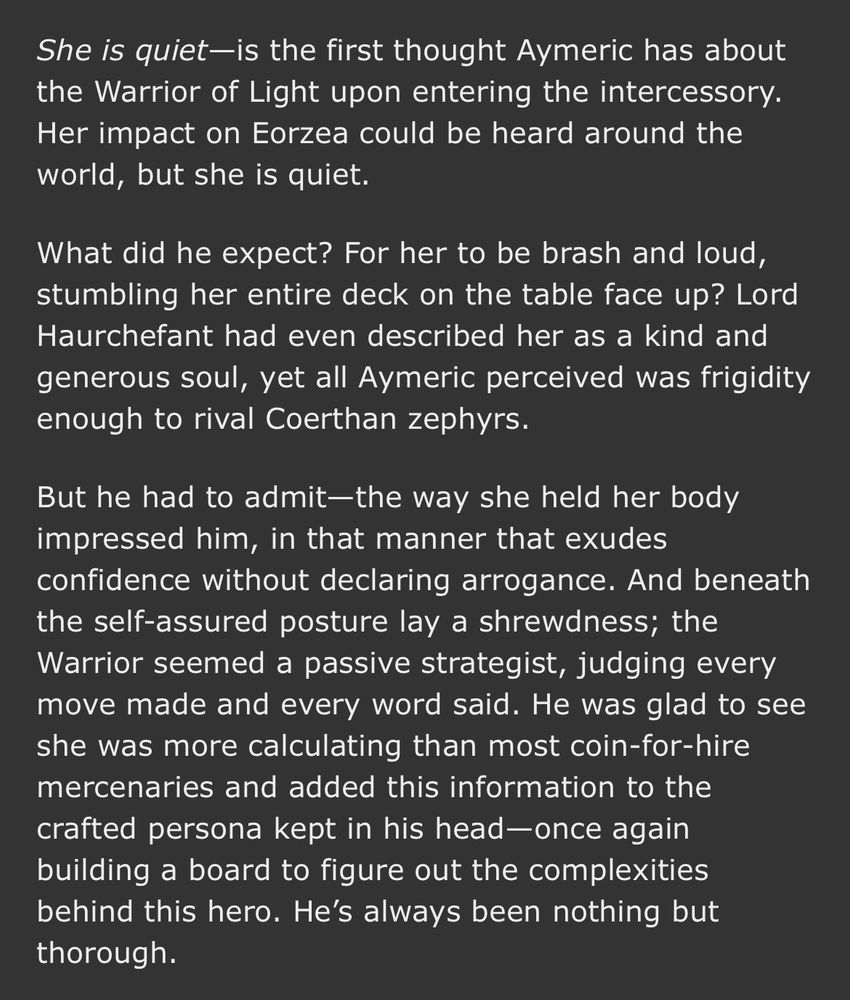 She is quiet—is the first thought Aymeric has about the Warrior of Light upon entering the intercessory. Her impact on Eorzea could be heard around the world, but she is quiet.

What did he expect? For her to be brash and loud, stumbling her entire deck on the table face up? Lord Haurchefant had even described her as a kind and generous soul, yet all Aymeric perceived was frigidity enough to rival Coerthan zephyrs. 

But he had to admit—the way she held her body impressed him, in that manner that exudes confidence without declaring arrogance. And beneath the self-assured posture lay a shrewdness; the Warrior seemed a passive strategist, judging every move made and every word said. He was glad to see she was more calculating than most coin-for-hire mercenaries and added this information to the crafted persona kept in his head—once again building a board to figure out the complexities behind this hero. He’s always been nothing but thorough.