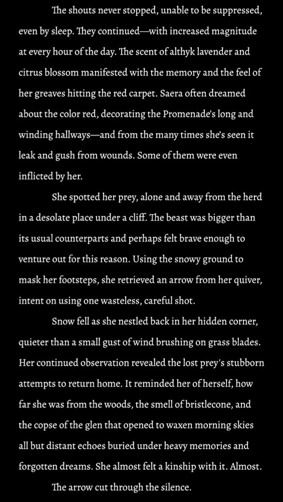 My WoL’s POV: The shouts never stopped, unable to be suppressed, even by sleep. They continued—with increased magnitude at every hour of the day. The scent of althyk lavender and citrus blossom manifested with the memory and the feel of her greaves hitting the red carpet. Saera often dreamed about the color red, decorating the Promenade’s long and winding hallways—and from the many times she’s seen it leak and gush from wounds. Some of them were even inflicted by her.
She spotted her prey, alone and away from the herd in a desolate place under a cliff. The beast was bigger than its usual counterparts and perhaps felt brave enough to venture out for this reason. Using the snowy ground to mask her footsteps, she retrieved an arrow from her quiver, intent on using one wasteless, careful shot.
Snow fell as she nestled back in her hidden corner, quieter than a small gust of wind brushing on grass blades. Her continued observation revealed the lost prey's stubborn attempts to return home. It reminded her of herself, how far she was from the woods, the smell of bristlecone, and the copse of the glen that opened to waxen morning skies all but distant echoes buried under heavy memories and forgotten dreams. She almost felt a kinship with it. Almost. 
The arrow cut through the silence.