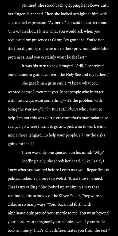 Stunned, she stood back, gripping her elbows until her fingers blanched. Then she looked straight at him with a hardened expression. “Aymeric,” she said in a strict tone. “I’m not an idiot. I knew what you would ask when you requested my presence at Camp Dragonhead. You’re not the first dignitary to invite me to their province under false pretenses. And you certainly won’t be the last.”

It was his turn to be dismayed. “Still, I contrived our alliance to gain favor with the Holy See and my father…”

She gave him a grim smile. “I knew what you wanted before I even met you. Most people who interact with me always want something—it’s the problem with being the Warrior of Light. But I still choose who I want to help. I’m not this weak little creature that’s manipulated so easily. I go where I want to go and pick who to work with. And I chose Ishgard. To help your people. I knew the risks going for it all.”

There was only one question on his mind: “Why?” 

Scoffing airily, she shook her head. “Like I said, I knew what you wanted before I even met you. Regardless of political schemes, I serve to protect. To aid those in need. That is my calling.” She looked up at him in a way that reminded him strongly of the Silver-Fuller. They were so alike, in so many ways. “Your back and forth with Alphinaud only proved your mettle to me. You went beyond your borders to safeguard your people, even if your pride took an injury. That’s what differentiates you from the rest.”