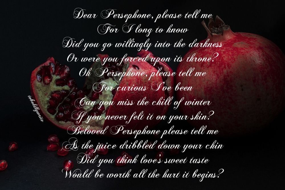 Dear Persephone, please tell me
For I long to know
Did you go willingly into the darkness
Or were you forced upon its throne?
Oh Persephone, please tell me
For curious I’ve been
Can you miss the chill of winter
If you never felt it on your skin?
Beloved Persephone, please tell me
As the juice dribbled down your chin
Did you think love’s sweet taste
Would be worth all the hurt it begins?