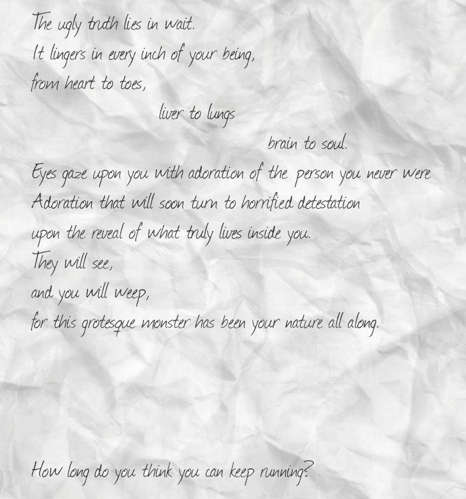 The ugly truth lies in wait.
It lingers in every inch of your being,
from heart to toes,
                     liver to lungs
                                       brain to soul.
Eyes gaze upon you with adoration of the person you never were
Adoration that will soon turn to horrified detestation
upon the reveal of what truly lives inside you.
They will see,
and you will weep,
for this grotesque monster has been your nature all along.




How long do you think you can keep running?