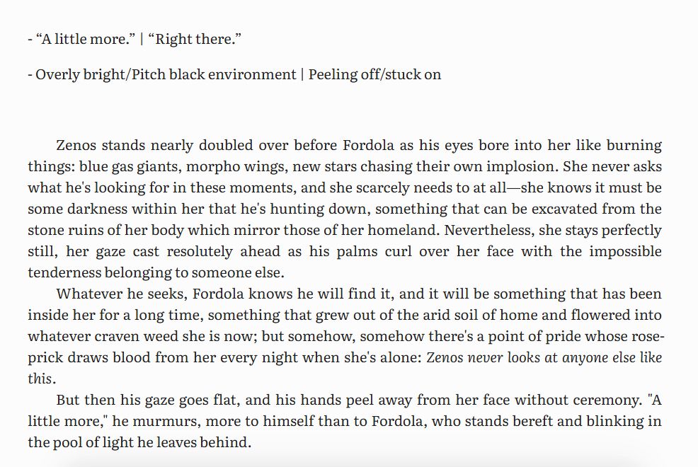 - “A little more.” | “Right there.”

- Overly bright/Pitch black environment | Peeling off/stuck on



Zenos stands nearly doubled over before Fordola as his eyes bore into her like burning things: blue gas giants, morpho wings, new stars chasing their own implosion. She never asks what he's looking for in these moments, and she scarcely needs to at all—she knows it must be some darkness within her that he's hunting down, something that can be excavated from the stone ruins of her body which mirror those of her homeland. Nevertheless, she stays perfectly still, her gaze cast resolutely ahead as his palms curl over her face with the impossible tenderness belonging to someone else. 

Whatever he seeks, Fordola knows he will find it, and it will be something that has been inside her for a long time, something that grew out of the arid soil of home and flowered into whatever craven weed she is now; but somehow, somehow there's a point of pride whose rose-prick draws blood from her every night when she's alone: Zenos never looks at anyone else like this.

But then his gaze goes flat, and his hands peel away from her face without ceremony. "A little more," he murmurs, more to himself than to Fordola, who stands bereft and blinking in the pool of light he leaves behind.