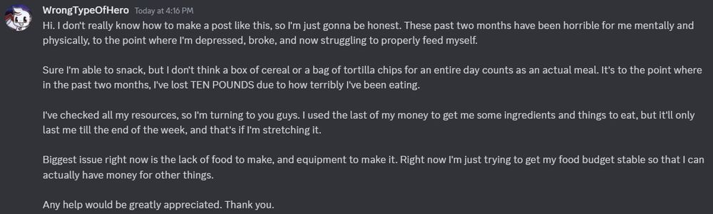 The text reads as follows:

Hi. I don't really know how to make a post like this, so I'm just gonna be honest. These past two months have been horrible for me mentally and physically, to the point where I'm depressed, broke, and now struggling to properly feed myself.

Sure I'm able to snack, but I don't think a box of cereal or a bag of tortilla chips for an entire day counts as an actual meal. It's to the point where in the past two months, I've lost TEN POUNDS due to how terribly I've been eating.

I've checked all my resources, so I'm turning to you guys. I used the last of my money to get me some ingredients and things to eat, but it'll only last me till the end of the week, and that's if I'm stretching it.

Biggest issue right now is the lack of food to make, and equipment to make it. Right now I'm just trying to get my food budget stable so that I can actually have money for other things.