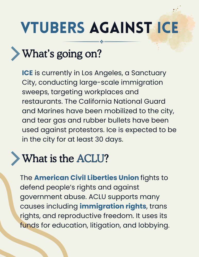 What's going on?
ICE is currently in Los Angeles, a Sanctuary City, conducting large-scale immigration sweeps, targeting workplaces and restaurants. The California National Guard and Marines have been mobilized to the city, and tear gas and rubber bullets have been used against protestors. Ice is expected to be in the city for at least 30 days.

What is the ACLU?
The American Civil Liberties Union fights to defend people’s rights and against government abuse. ACLU supports many causes including immigration rights, trans rights, and reproductive freedom. It uses its funds for education, litigation, and lobbying.