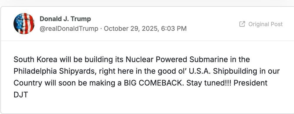 A post by Donald J. Trump (@realDonaldTrump) on October 29, 2025:

South Korea will be building its Nuclear Powered Submarine in the Philadelphia Shipyards, right here in the good ol' U.S.A. Shipbuilding in our Country will soon be making a BIG COMEBACK. Stay tuned!!! President DJT