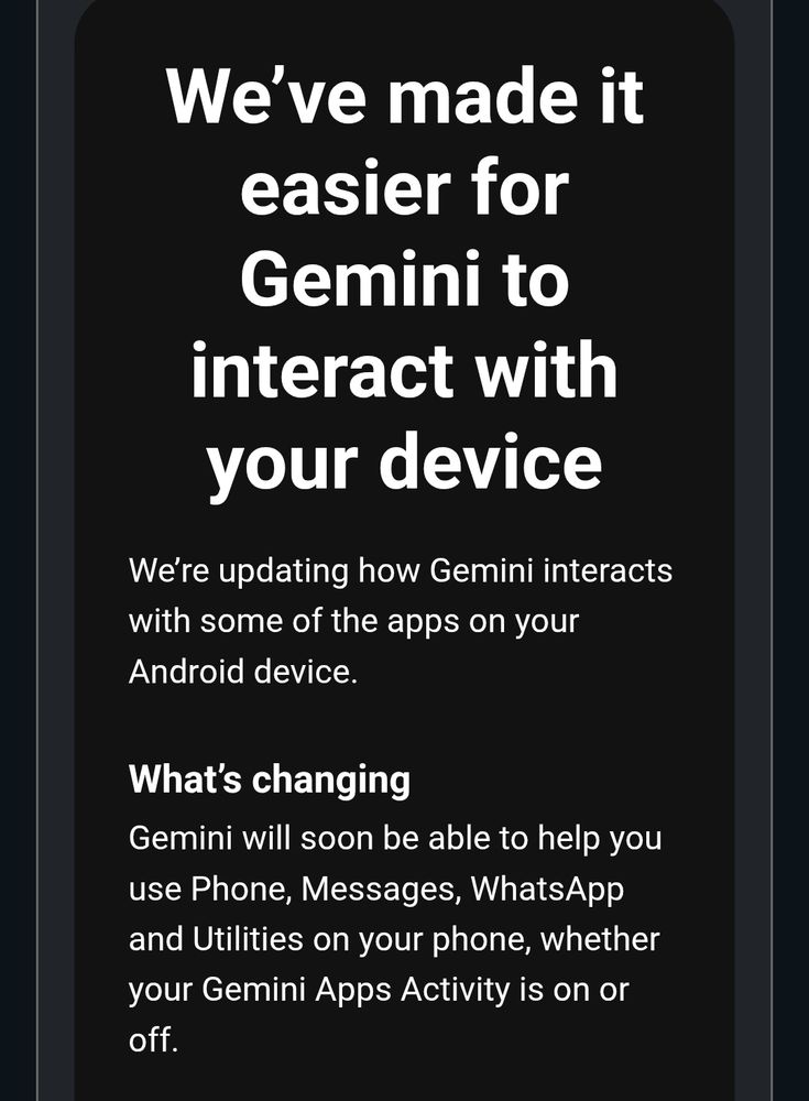 Screenshot of email from Google,
Titled:
We’ve made it easier for Gemini to interact with your device
With body text:
We’re updating how Gemini interacts with some of the apps on your Android device.
What’s changing
Gemini will soon be able to help you use Phone, Messages, WhatsApp and Utilities on your phone, whether your Gemini Apps Activity is on or off.