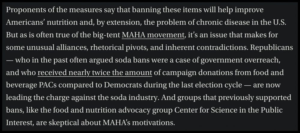 Screenshot of the folloing article text: Proponents of the measures say that banning these items will help improve Americans’ nutrition and, by extension, the problem of chronic disease in the U.S. But as is often true of the big-tent MAHA movement, it’s an issue that makes for some unusual alliances, rhetorical pivots, and inherent contradictions. Republicans — who in the past often argued soda bans were a case of government overreach, and who received nearly twice the amount of campaign donations from food and beverage PACs compared to Democrats during the last election cycle — are now leading the charge against the soda industry. And groups that previously supported bans, like the food and nutrition advocacy group Center for Science in the Public Interest, are skeptical about MAHA’s motivations.