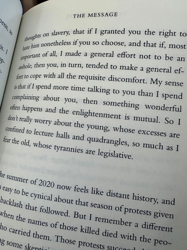 Page 81 of The Message by Ta-Nehisi Coates with a quote
“My sense is that if I spend more time talking to you than I spend complaining about you, then something wonderful often happens and the enlightenment is mutual. So I don’t really worry about the young, whose excesses are confined to lecture halls and quadrangles, so much as I fear the old, whose tyrannies are legislative.”