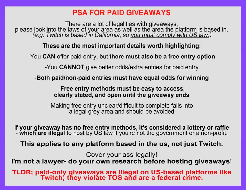 PSA FOR PAID GIVEAWAYS

There are a lot of legalities with giveaways,
please look into the laws of your area as well as the area the platform is based in.
(e.g. Twitch is based in California, so you must comply with US law.)

These are the most important details worth highlighting:
-You CAN offer paid entry, but there must also be a free entry option
-You CANNOT give better odds/extra entries for paid entry
-Both paid/non-paid entries must have equal odds for winning
-Free entry methods must be easy to access,
clearly stated, and open until the giveaway ends
-Making free entry unclear/difficult to complete falls into 
a legal grey area and should be avoided

If your giveaway has no free entry methods, it's considered a lottery or raffle
- which are illegal to host by US law if you're not the government or a non-profit.

This applies to any platform based in the us, not just Twitch.

Cover your ass legally!
I'm not a lawyer- do your own research before hosting giveaways!

TLDR; paid-only giveaways are illegal on US-based platforms like
Twitch; they violate TOS and are a federal crime.
