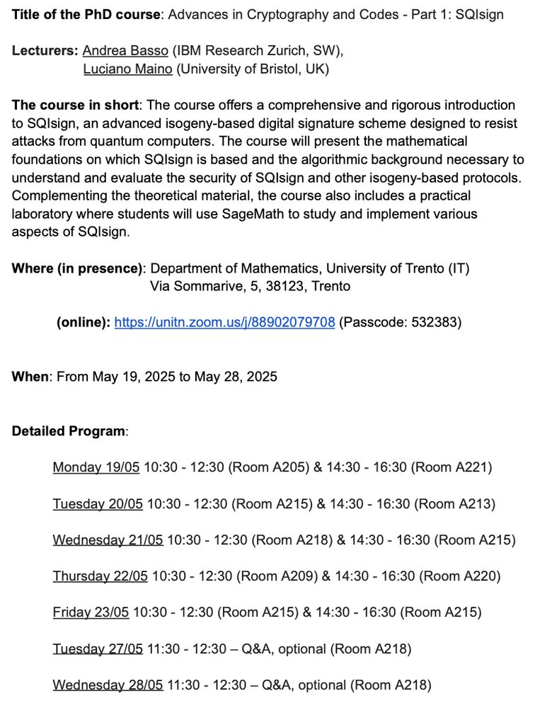 Title of the PhD course: Advances in Cryptography and Codes - Part 1: SQIsign

Lecturers: Andrea Basso (IBM Research Zurich, CH),
Luciano Maino (University of Bristol, UK)

The course in short: The course offers a comprehensive and rigorous introduction
to SQIsign, an advanced isogeny-based digital signature scheme designed to resist
attacks from quantum computers. The course will present the mathematical
foundations on which SQIsign is based and the algorithmic background necessary to
understand and evaluate the security of SQIsign and other isogeny-based protocols.
Complementing the theoretical material, the course also includes a practical
laboratory where students will use SageMath to study and implement various
aspects of SQIsign.

Where (in presence): Department of Mathematics, University of Trento (IT)
Via Sommarive, 5, 38123, Trento
(online): https://unitn.zoom.us/j/88902079708 (Passcode: 532383)
When: From May 19, 2025 to May 28, 2025

Detailed Program:
Monday 19/05 10:30 - 12:30 (Room A205) & 14:30 - 16:30 (Room A221)
Tuesday 20/05 10:30 - 12:30 (Room A215) & 14:30 - 16:30 (Room A213)
Wednesday 21/05 10:30 - 12:30 (Room A218) & 14:30 - 16:30 (Room A215)
Thursday 22/05 10:30 - 12:30 (Room A209) & 14:30 - 16:30 (Room A220)
Friday 23/05 10:30 - 12:30 (Room A215) & 14:30 - 16:30 (Room A215)
Tuesday 27/05 11:30 - 12:30 – Q&A, optional (Room A218)
Wednesday 28/05 11:30 - 12:30 – Q&A, optional (Room A218)
