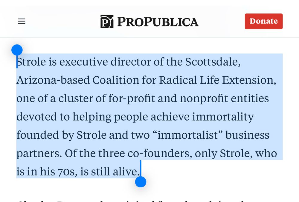 Except from ProPublica article:

“Strole is executive director of the Scottsdale, Arizona-based Coalition for Radical Life Extension, one of a cluster of for-profit and nonprofit entities devoted to helping people achieve immortality founded by Strole and two “immortalist” business partners. Of the three co-founders, only Strole, who is in his 70s, is still alive.”