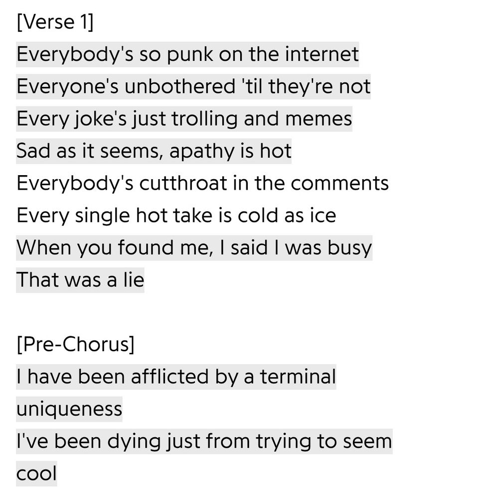 [Verse 1]
Everybody's so punk on the internet
Everyone's unbothered 'til they're not
Every joke's just trolling and memes
Sad as it seems, apathy is hot
Everybody's cutthroat in the comments
Every single hot take is cold as ice
When you found me, I said I was busy
That was a lie

[Pre-Chorus]
I have been afflicted by a terminal uniqueness
I've been dying just from trying to seem cool